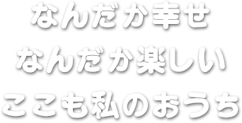 なんだか幸せ　なんだか楽しい　ここも私のおうち